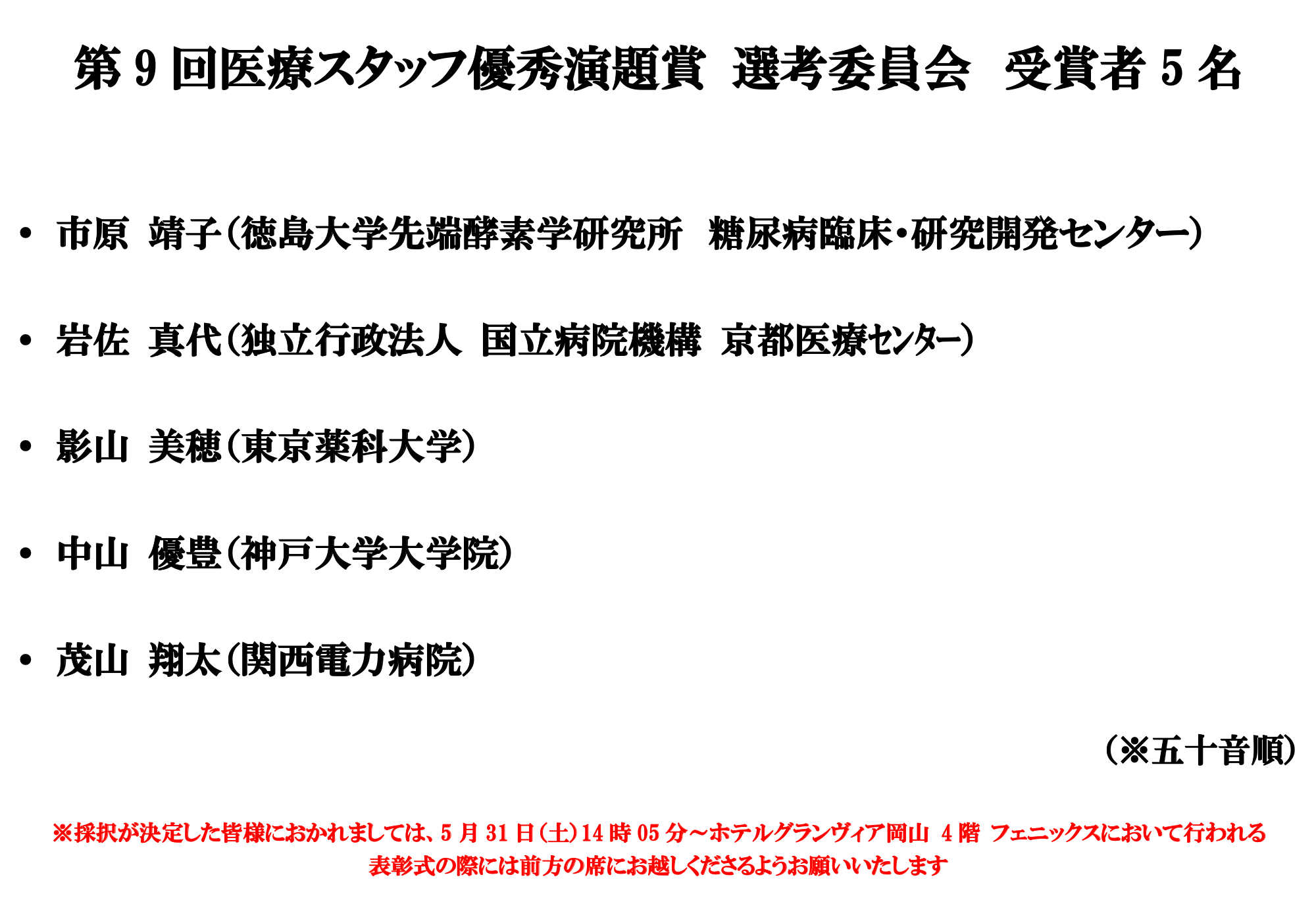 第9回医療スタッフ優秀演題賞 選考委員会 受賞者５名 市原 靖子（徳島大学先端酵素学研究所 糖尿病臨床・研究開発センター） 岩佐 真代（独立行政法人 国立病院機構 京都医療センター） 影山 美穂（東京薬科大学） 中山 優豊（神戸大学大学院） 茂山 翔太（関西電力病院） （※五十音順） 採択が決定した皆様におかれましては、5月31日（土）14時05分〜ホテルグランヴィア岡山4階 フェニックスにおいて 行われる表彰式の際には前方の席にお越しくださるようお願いいたします