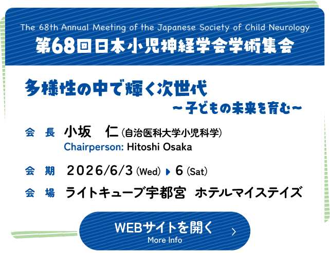 第68回日本小児神経学会学術集会　多様性の中で輝く次世代〜子どもの未来を育む〜　会長　小坂　仁（自治医科大学小児科学）　会期　2026年6月3日水曜日から6日土曜日　会場 ライトキューブ宇都宮 ホテルマイステイズ　Meeting Name: The 68th Annual Meeting of the Japanese Society of Child Neurology　Chairperson: Hitoshi Osaka,MD,Ph.D（Dept. of Pediatrics, Jichi Medical School）　Date: Wednesday 3rd to Saturday 6th June 2026　Venue: LIGHT CUBE UTSUNOMIYA MYSTAYS HOTEL UTSUNOMIYA